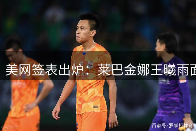 美网签表出炉：莱巴金娜王曦雨面临苦战 德约冲冠把握良机